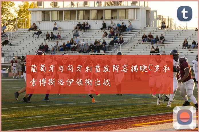 葡萄牙与匈牙利首发阵容揭晓C罗和索博斯洛伊领衔出战