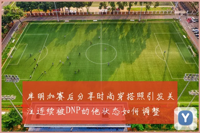 库明加赛后分享时尚穿搭照引发关注连续被DNP的他状态如何调整