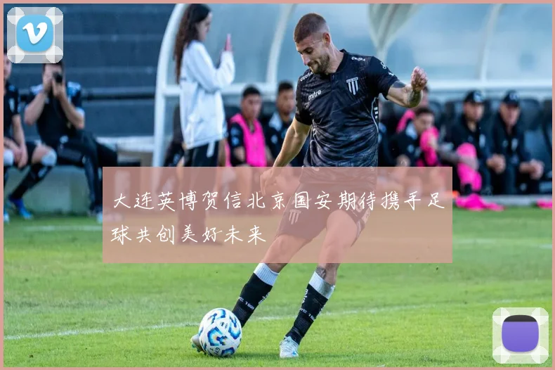 大连英博贺信北京国安期待携手足球共创美好未来