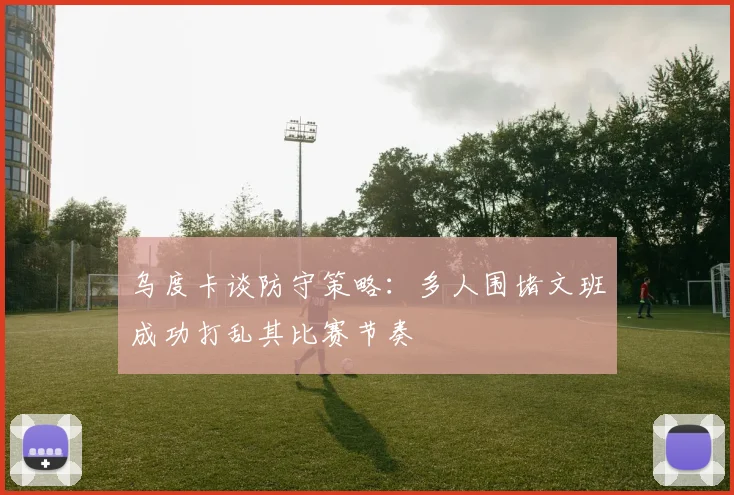 乌度卡谈防守策略：多人围堵文班成功打乱其比赛节奏