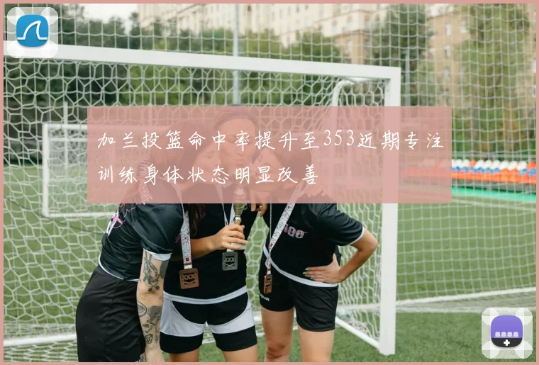 加兰投篮命中率提升至353近期专注训练身体状态明显改善