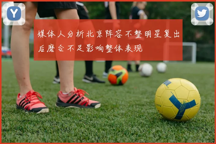媒体人分析北京阵容不整明星复出后磨合不足影响整体表现