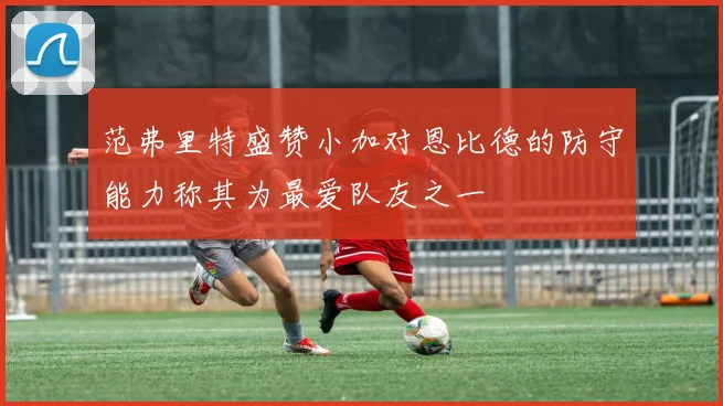 范弗里特盛赞小加对恩比德的防守能力称其为最爱队友之一