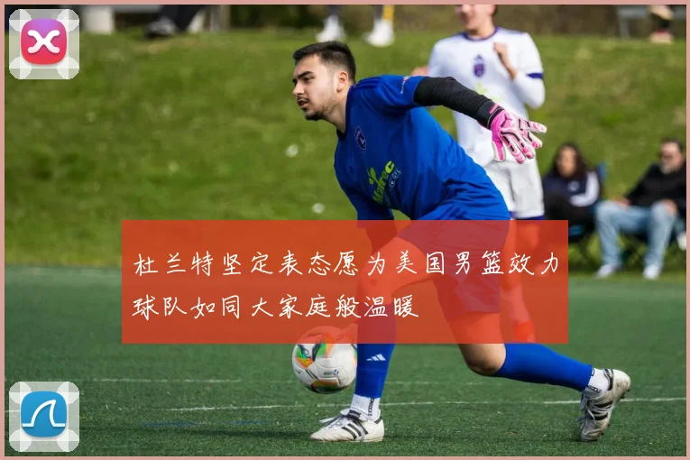 杜兰特坚定表态愿为美国男篮效力球队如同大家庭般温暖