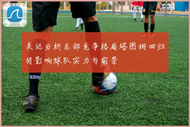 美记分析东部竞争格局塔图姆回归将影响球队实力与前景