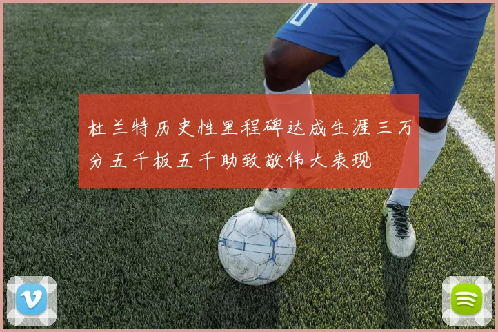 杜兰特历史性里程碑达成生涯三万分五千板五千助致敬伟大表现