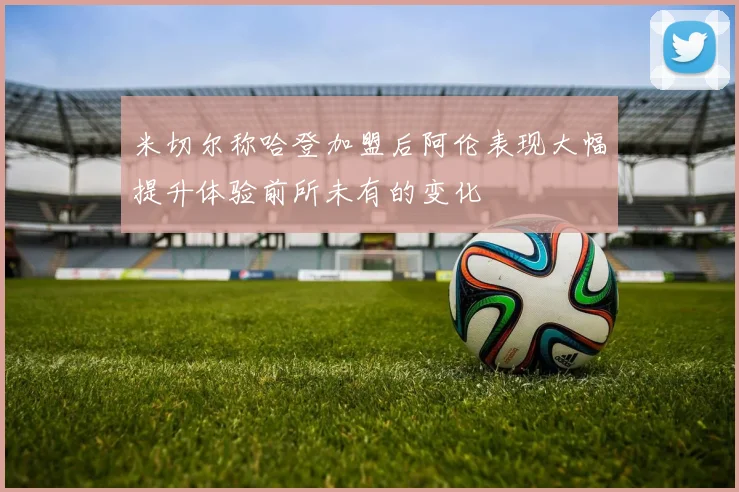 米切尔称哈登加盟后阿伦表现大幅提升体验前所未有的变化