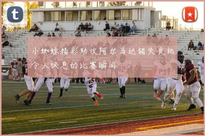 小蜘蛛精彩助攻阿尔马达错失良机令人叹息的比赛瞬间