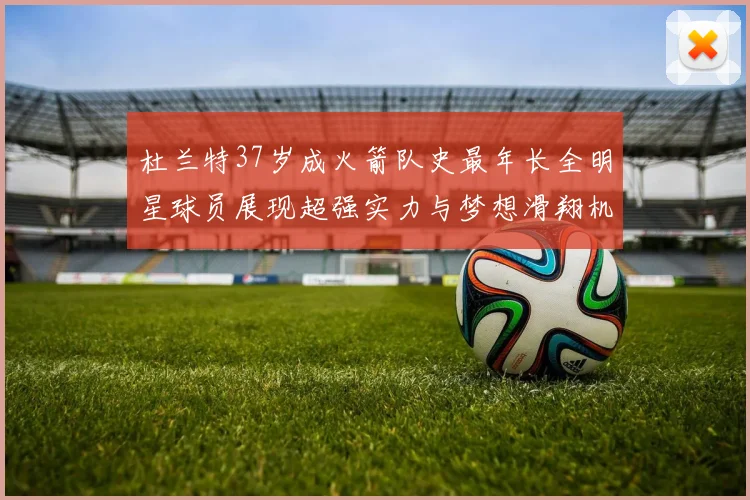 杜兰特37岁成火箭队史最年长全明星球员展现超强实力与梦想滑翔机般飞翔