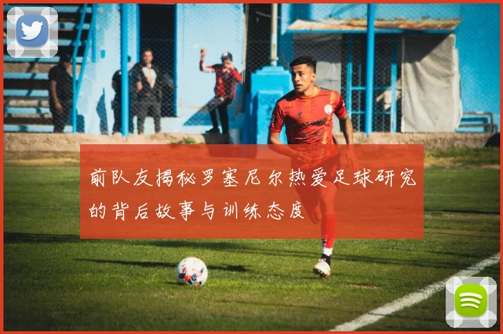 前队友揭秘罗塞尼尔热爱足球研究的背后故事与训练态度