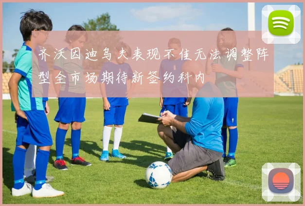 齐沃因迪乌夫表现不佳无法调整阵型全市场期待新签约科内