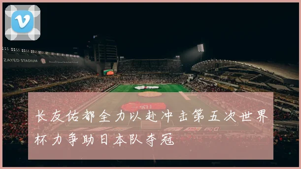 长友佑都全力以赴冲击第五次世界杯力争助日本队夺冠