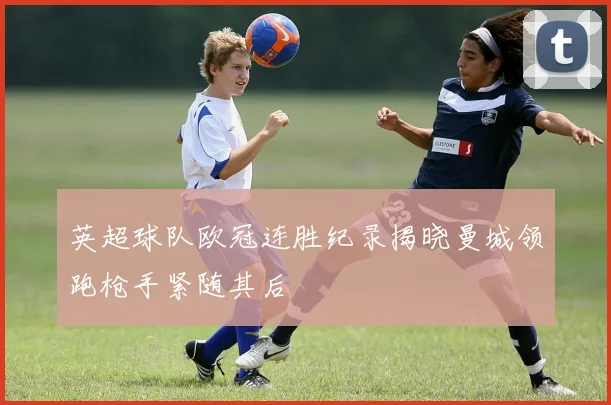 英超球队欧冠连胜纪录揭晓曼城领跑枪手紧随其后