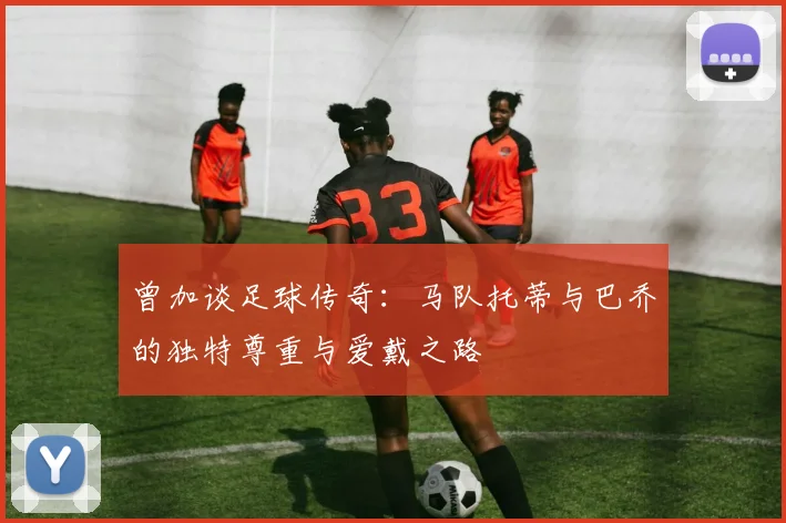 曾加谈足球传奇：马队托蒂与巴乔的独特尊重与爱戴之路
