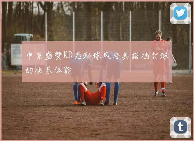 申京盛赞KD无私球风与其搭档打球的快乐体验