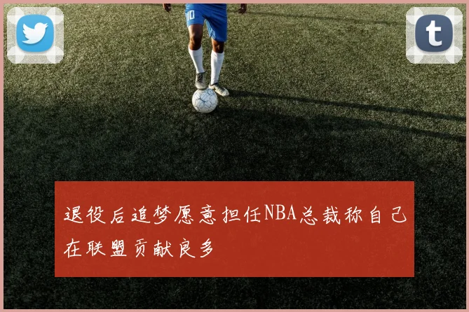 退役后追梦愿意担任NBA总裁称自己在联盟贡献良多