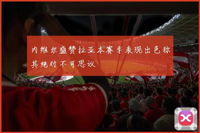 内维尔盛赞拉亚本赛季表现出色称其绝对不可思议