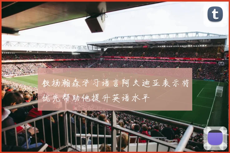 教杨瀚森学习语言阿夫迪亚表示将优先帮助他提升英语水平