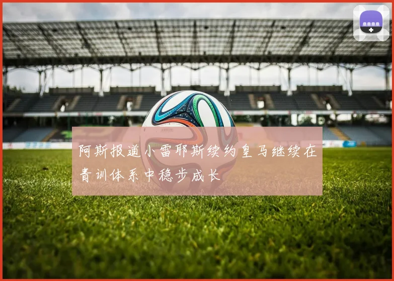 阿斯报道小雷耶斯续约皇马继续在青训体系中稳步成长