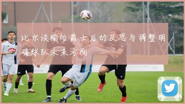 比尔谈输给爵士后的反思与调整明确球队未来方向