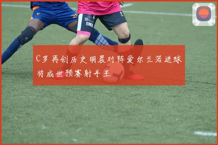 C罗再创历史明晨对阵爱尔兰若进球将成世预赛射手王