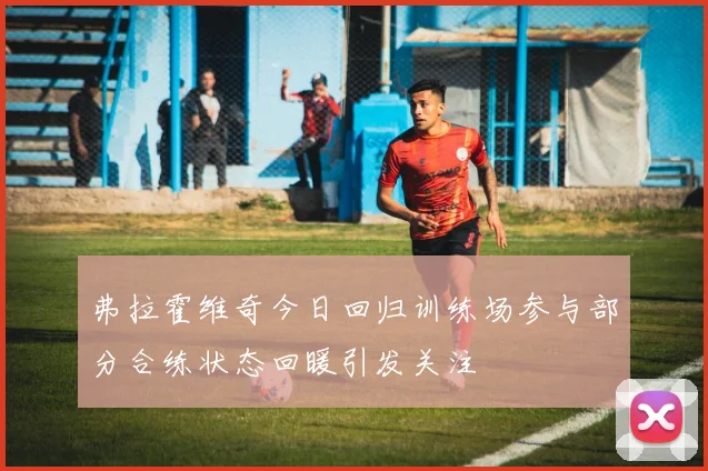 弗拉霍维奇今日回归训练场参与部分合练状态回暖引发关注