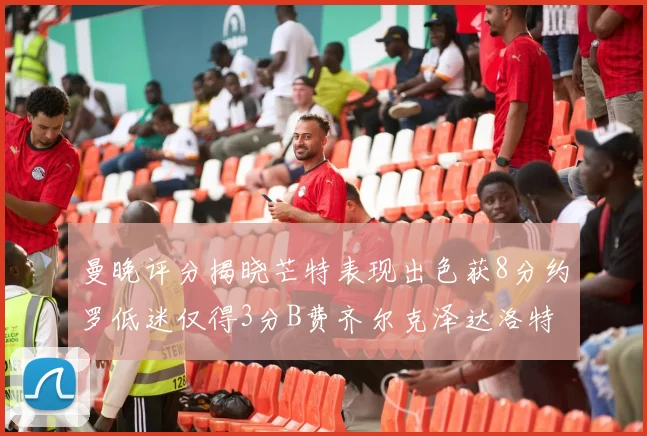 曼晚评分揭晓芒特表现出色获8分约罗低迷仅得3分B费齐尔克泽达洛特均获7分