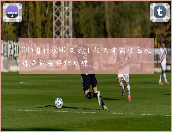 CBA首位女MC正式上任天津前任因社媒争议被停职处理