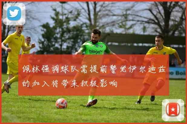 佩林强调球队需提前警觉伊尔迪兹的加入将带来积极影响