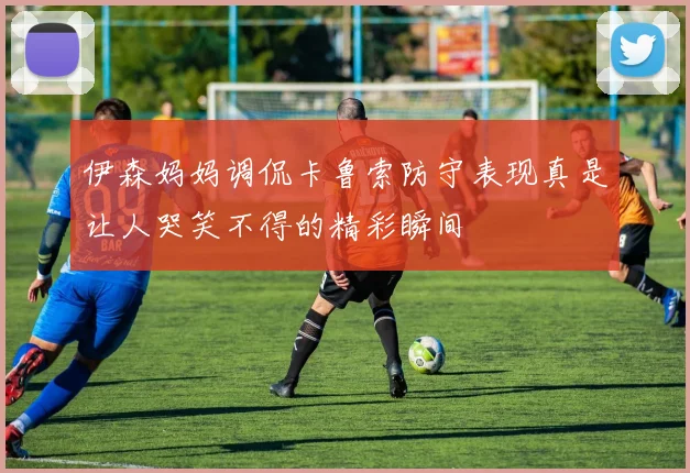 伊森妈妈调侃卡鲁索防守表现真是让人哭笑不得的精彩瞬间