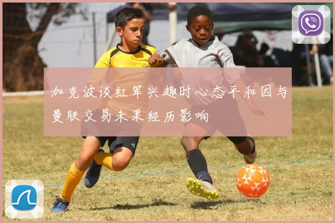 加克波谈红军兴趣时心态平和因与曼联交易未果经历影响