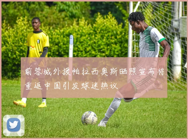 前蓉城外援帕拉西奥斯晒照宣布将重返中国引发球迷热议