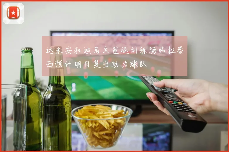 达米安和迪乌夫重返训练场弗拉泰西预计明日复出助力球队