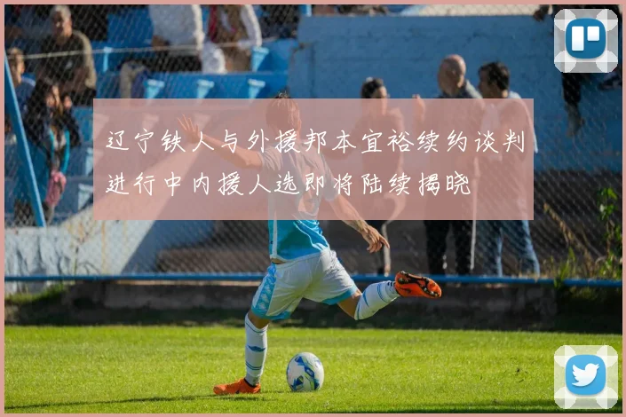辽宁铁人与外援邦本宜裕续约谈判进行中内援人选即将陆续揭晓
